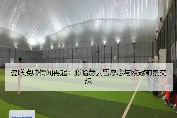 曼联换帅传闻再起:滕哈赫去留悬念与欧冠前景交织